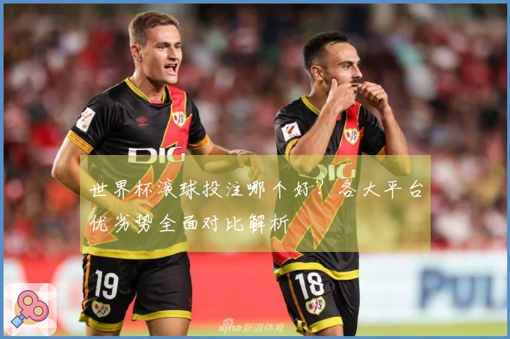 世界杯滚球投注哪个好？各大平台优劣势全面对比解析